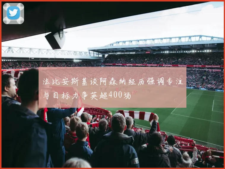 法比安斯基谈阿森纳经历强调专注与目标力争英超400场