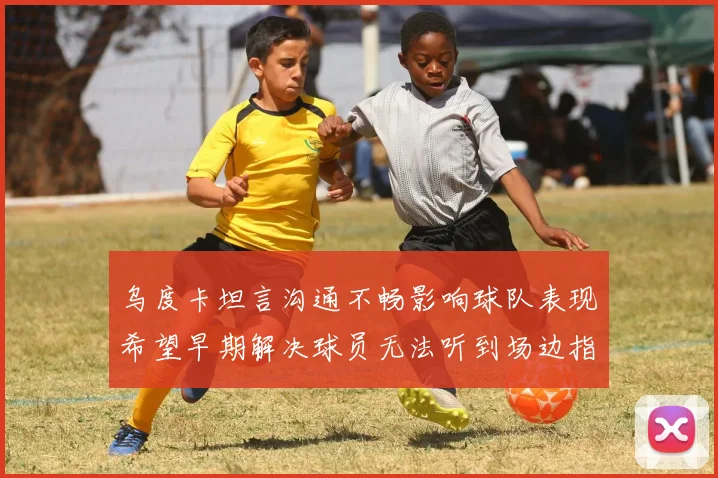 乌度卡坦言沟通不畅影响球队表现希望早期解决球员无法听到场边指令