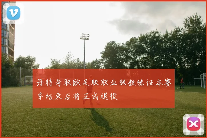 丹特考取欧足联职业级教练证本赛季结束后将正式退役