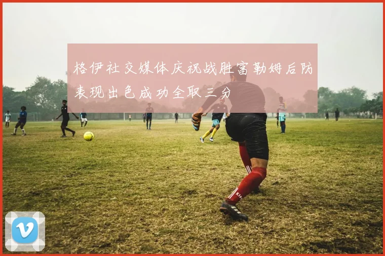 格伊社交媒体庆祝战胜富勒姆后防表现出色成功全取三分