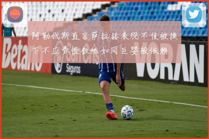 阿勒代斯直言萨拉赫表现不佳被换下不应责怪教练如同巨婴般依赖