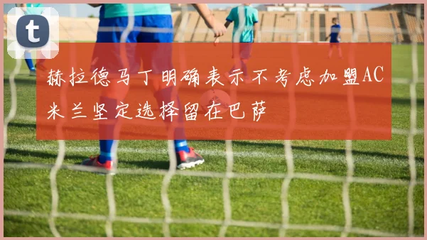 赫拉德马丁明确表示不考虑加盟AC米兰坚定选择留在巴萨