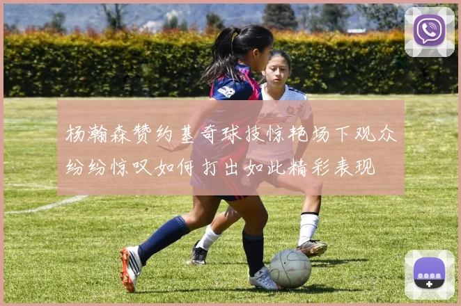 杨瀚森赞约基奇球技惊艳场下观众纷纷惊叹如何打出如此精彩表现