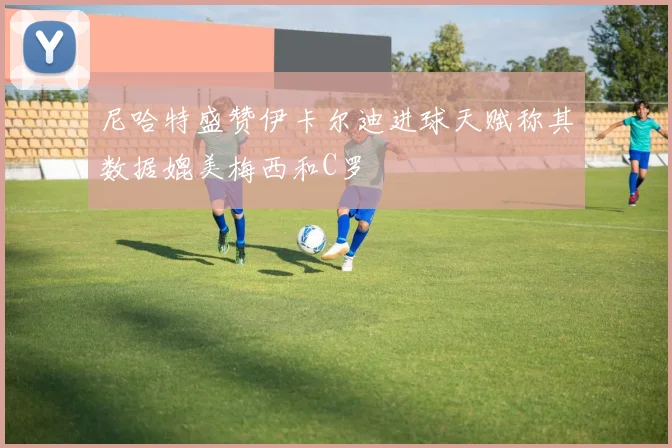 尼哈特盛赞伊卡尔迪进球天赋称其数据媲美梅西和C罗