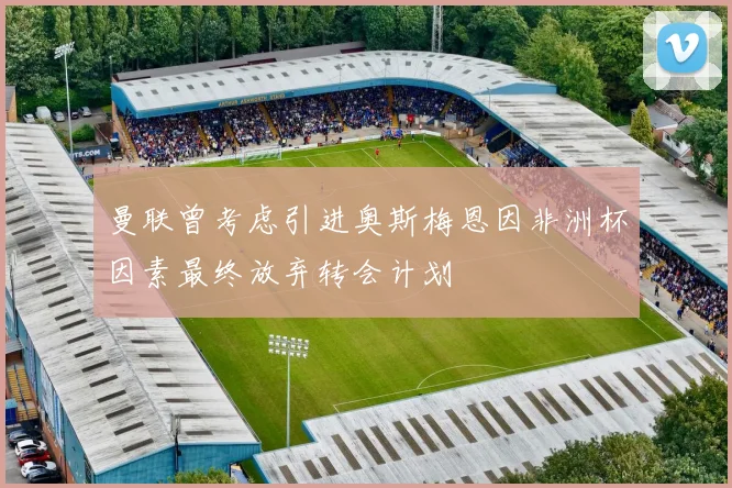 曼联曾考虑引进奥斯梅恩因非洲杯因素最终放弃转会计划