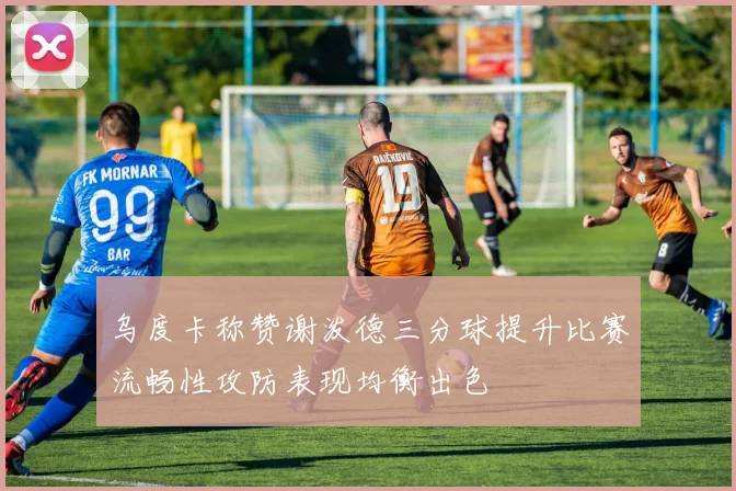 乌度卡称赞谢泼德三分球提升比赛流畅性攻防表现均衡出色