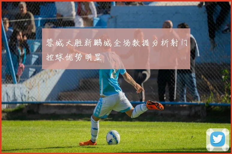 蓉城大胜新鹏城全场数据分析射门控球优势明显