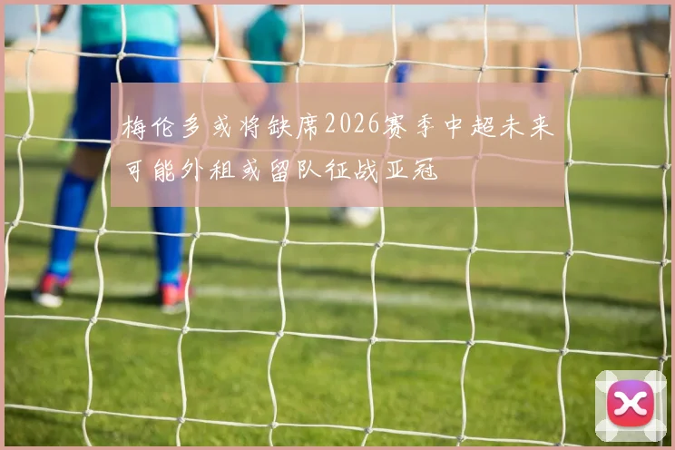 梅伦多或将缺席2026赛季中超未来可能外租或留队征战亚冠
