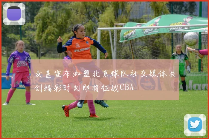 麦基宣布加盟北京球队社交媒体共创精彩时刻即将征战CBA