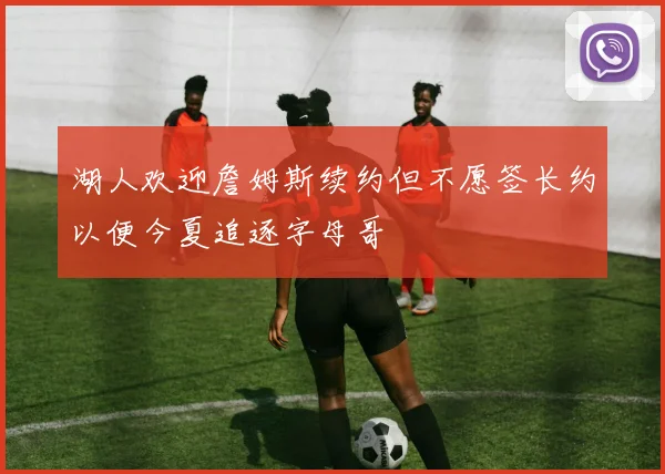 湖人欢迎詹姆斯续约但不愿签长约以便今夏追逐字母哥