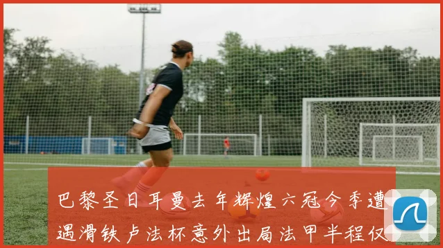 巴黎圣日耳曼去年辉煌六冠今季遭遇滑铁卢法杯意外出局法甲半程仅列第二