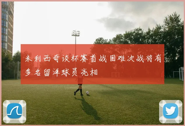 米利西奇谈杯赛首战困难次战将有多名留洋球员亮相