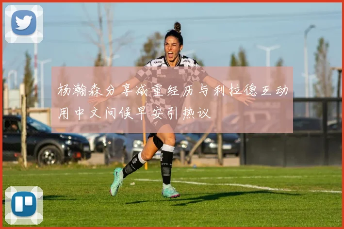 杨瀚森分享减重经历与利拉德互动用中文问候早安引热议
