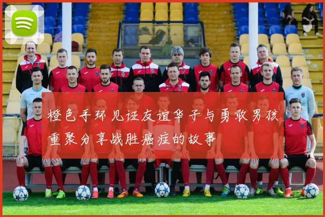 橙色手环见证友谊华子与勇敢男孩重聚分享战胜癌症的故事