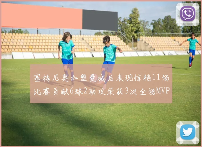 塞梅尼奥加盟曼城后表现惊艳11场比赛贡献6球2助攻荣获3次全场MVP
