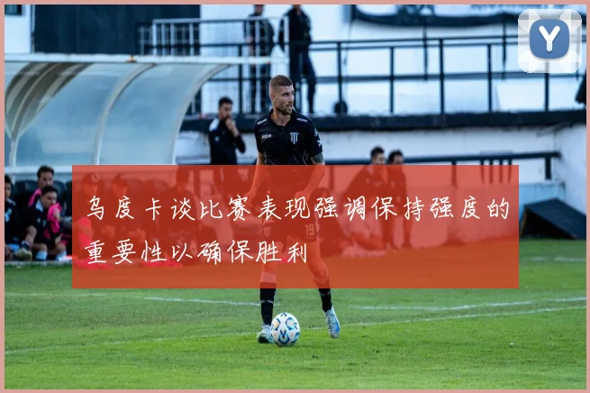 乌度卡谈比赛表现强调保持强度的重要性以确保胜利