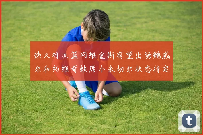 热火对决篮网维金斯有望出场鲍威尔和约维奇缺席小米切尔状态待定