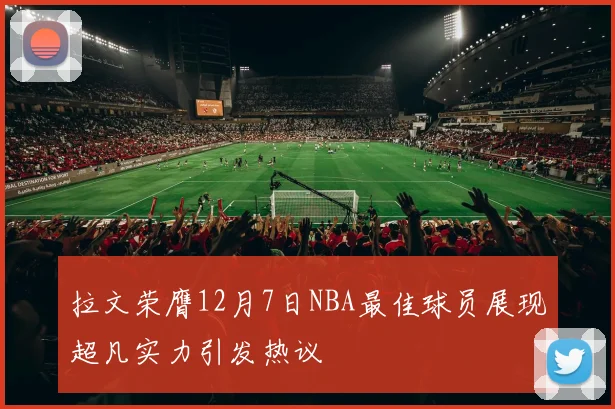 拉文荣膺12月7日NBA最佳球员展现超凡实力引发热议