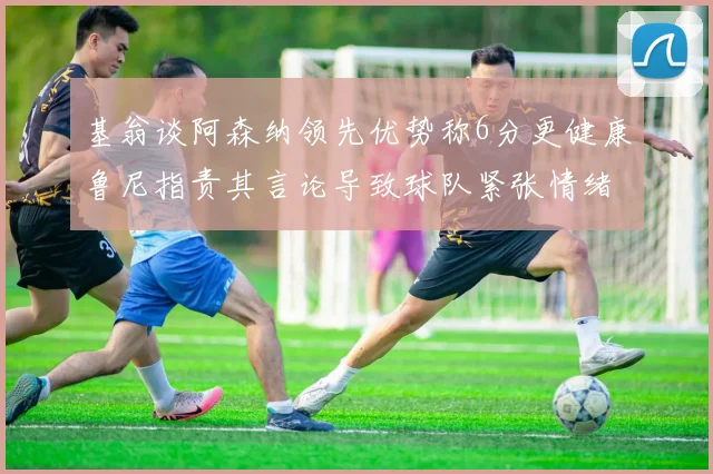 基翁谈阿森纳领先优势称6分更健康鲁尼指责其言论导致球队紧张情绪