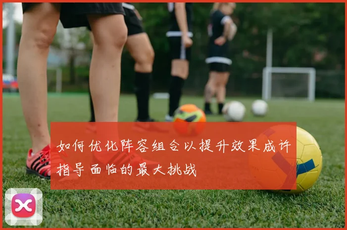 如何优化阵容组合以提升效果成许指导面临的最大挑战