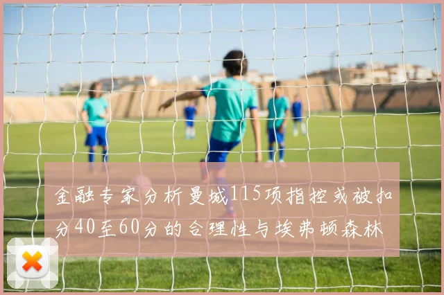 金融专家分析曼城115项指控或被扣分40至60分的合理性与埃弗顿森林案例对比