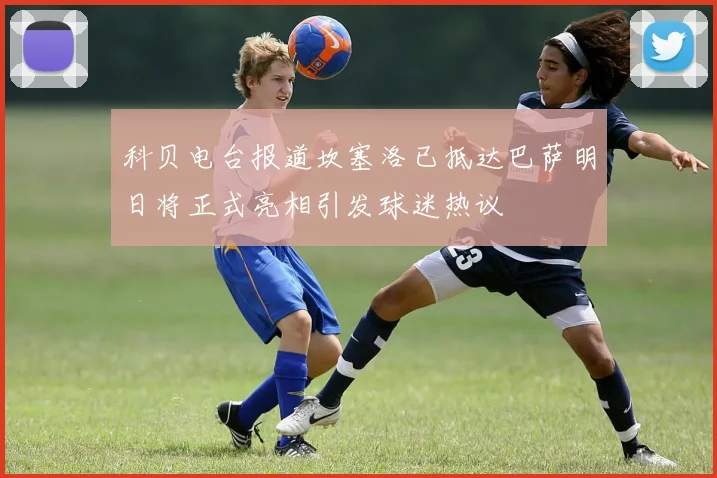 科贝电台报道坎塞洛已抵达巴萨明日将正式亮相引发球迷热议