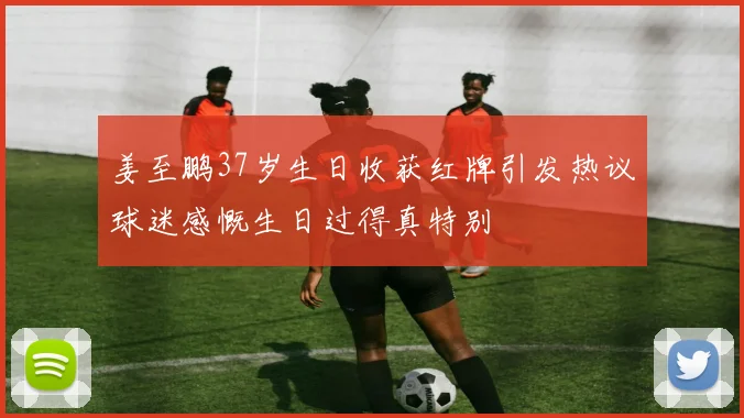 姜至鹏37岁生日收获红牌引发热议球迷感慨生日过得真特别