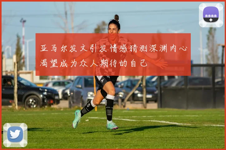 亚马尔发文引发情感猜测深渊内心渴望成为众人期待的自己