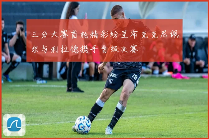 三分大赛首轮精彩纷呈布克克尼佩尔与利拉德携手晋级决赛